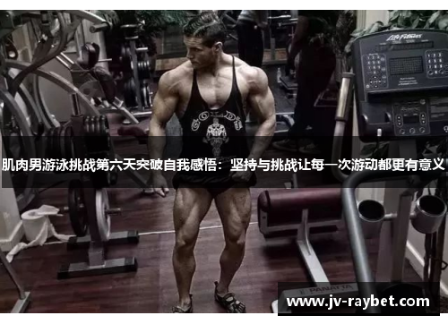 肌肉男游泳挑战第六天突破自我感悟：坚持与挑战让每一次游动都更有意义