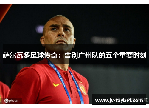 萨尔瓦多足球传奇：告别广州队的五个重要时刻