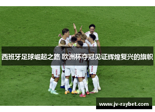 西班牙足球崛起之路 欧洲杯夺冠见证辉煌复兴的旗帜 西班牙足球崛起之路 欧洲杯夺冠见证辉煌复兴的旗帜