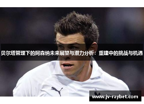 贝尔塔管理下的阿森纳未来展望与潜力分析：重建中的挑战与机遇