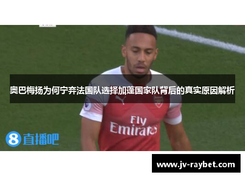 奥巴梅扬为何宁弃法国队选择加蓬国家队背后的真实原因解析