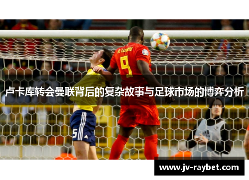 卢卡库转会曼联背后的复杂故事与足球市场的博弈分析