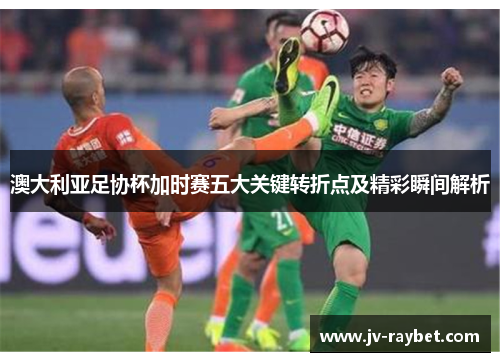 澳大利亚足协杯加时赛五大关键转折点及精彩瞬间解析