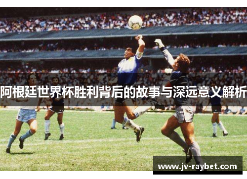 阿根廷世界杯胜利背后的故事与深远意义解析