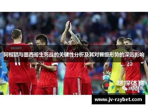 阿根廷与墨西哥生死战的关键性分析及其对晋级形势的深远影响