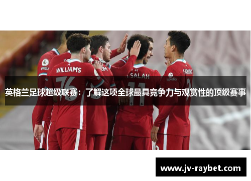 英格兰足球超级联赛：了解这项全球最具竞争力与观赏性的顶级赛事