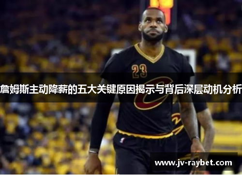 詹姆斯主动降薪的五大关键原因揭示与背后深层动机分析 詹姆斯主动降薪的五大关键原因揭示与背后深层动机分析