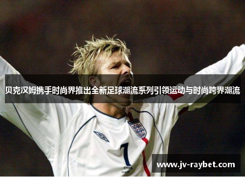 贝克汉姆携手时尚界推出全新足球潮流系列引领运动与时尚跨界潮流