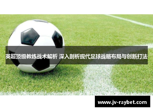 英超顶级教练战术解析 深入剖析现代足球战略布局与创新打法