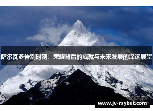 萨尔瓦多告别时刻：荣耀背后的成就与未来发展的深远展望