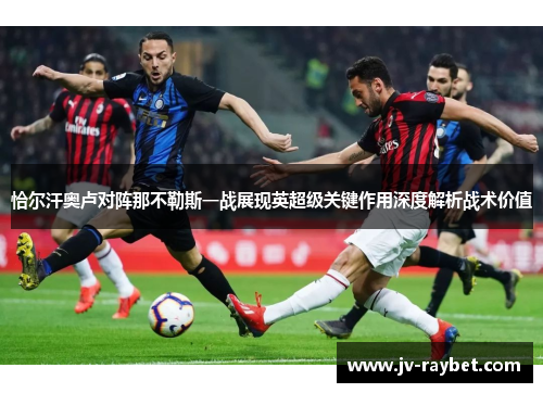 恰尔汗奥卢对阵那不勒斯一战展现英超级关键作用深度解析战术价值