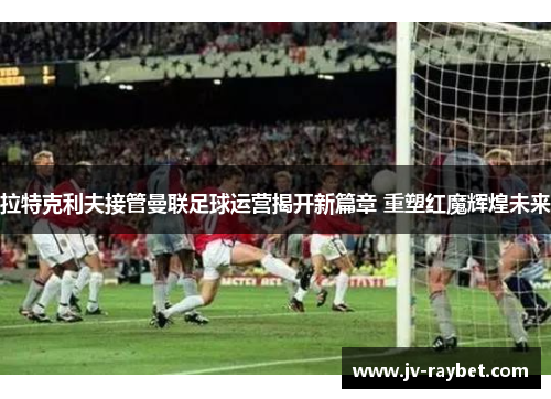 拉特克利夫接管曼联足球运营揭开新篇章 重塑红魔辉煌未来