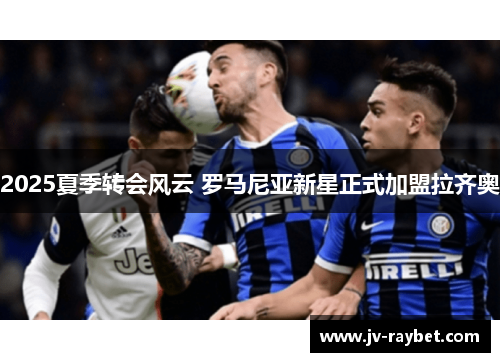 2025夏季转会风云 罗马尼亚新星正式加盟拉齐奥 2025夏季转会风云 罗马尼亚新星正式加盟拉齐奥